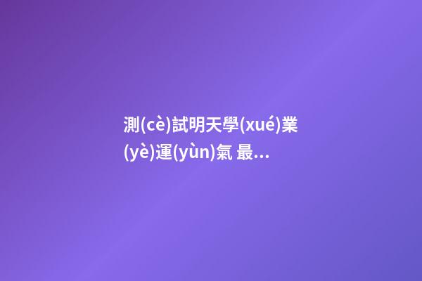 測(cè)試明天學(xué)業(yè)運(yùn)氣 最準(zhǔn)免費(fèi)測(cè)學(xué)業(yè)，哪個(gè)星座網(wǎng)測(cè)試學(xué)業(yè)最準(zhǔn)